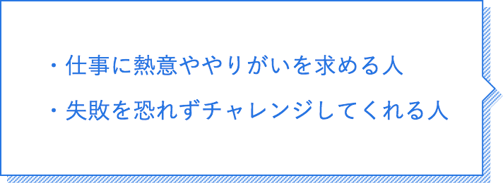 仕事に熱意ややりがいを求める人。失敗を恐れずチャレンジしてくれる人。