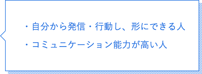 自分から発信・行動し、形にできる人。コミュニケーション能力が高い人。